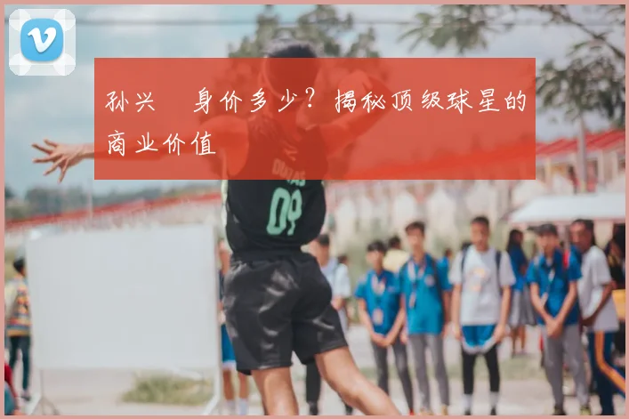 孙兴慜身价多少?揭秘顶级球星的商业价值