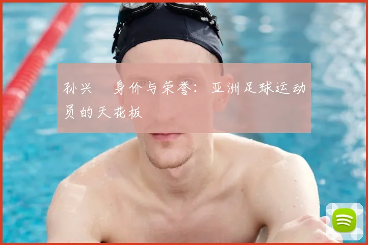 孙兴慜身价与荣誉:亚洲足球运动员的天花板
